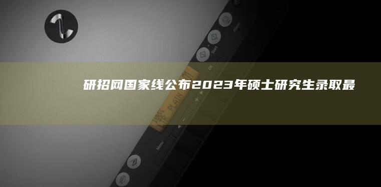 研招网国家线公布：2023年硕士研究生录取最低标准详解